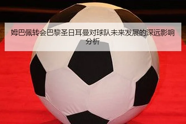 姆巴佩转会巴黎圣日耳曼对球队未来发展的深远影响分析